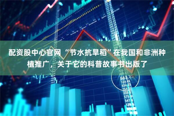 配资股中心官网 “节水抗旱稻”在我国和非洲种植推广，关于它的科普故事书出版了