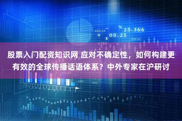 股票入门配资知识网 应对不确定性，如何构建更有效的全球传播话语体系？中外专家在沪研讨