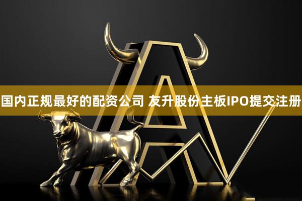 国内正规最好的配资公司 友升股份主板IPO提交注册