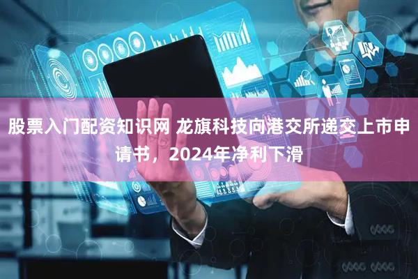 股票入门配资知识网 龙旗科技向港交所递交上市申请书，2024年净利下滑