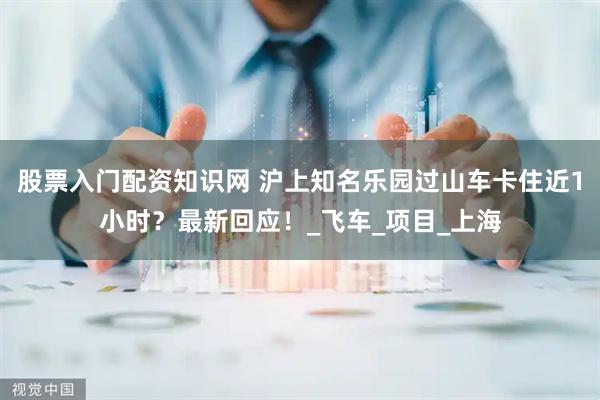 股票入门配资知识网 沪上知名乐园过山车卡住近1小时？最新回应！_飞车_项目_上海