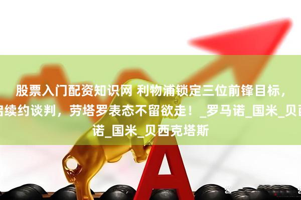 股票入门配资知识网 利物浦锁定三位前锋目标，梅西开启续约谈判，劳塔罗表态不留欲走！_罗马诺_国米_贝西克塔斯
