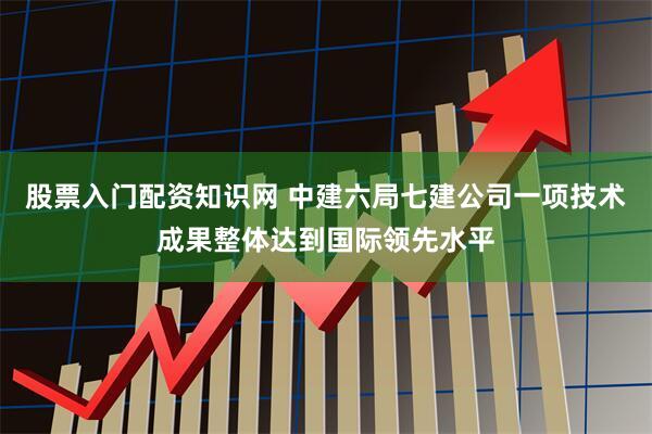 股票入门配资知识网 中建六局七建公司一项技术成果整体达到国际领先水平