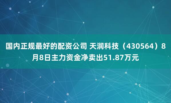 国内正规最好的配资公司 天润科技（430564）8月8日主力资金净卖出51.87万元