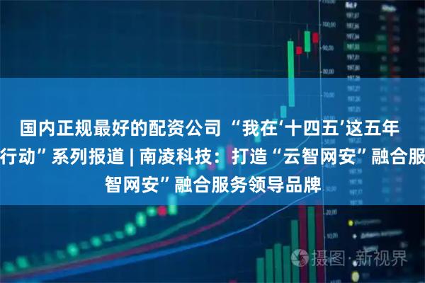 国内正规最好的配资公司 “我在‘十四五’这五年 上市公司在行动”系列报道 | 南凌科技：打造“云智网安”融合服务领导品牌