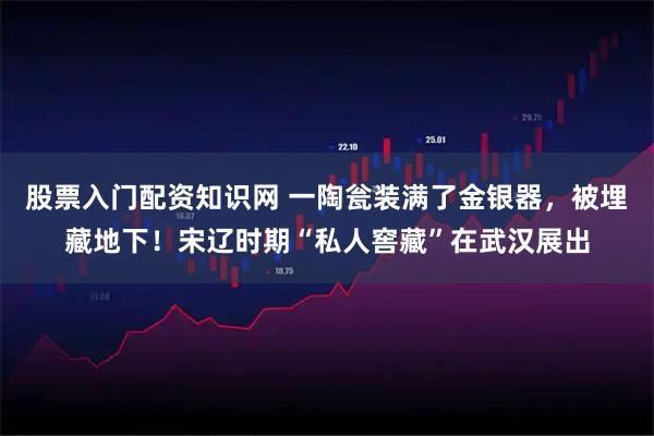 股票入门配资知识网 一陶瓮装满了金银器，被埋藏地下！宋辽时期“私人窖藏”在武汉展出