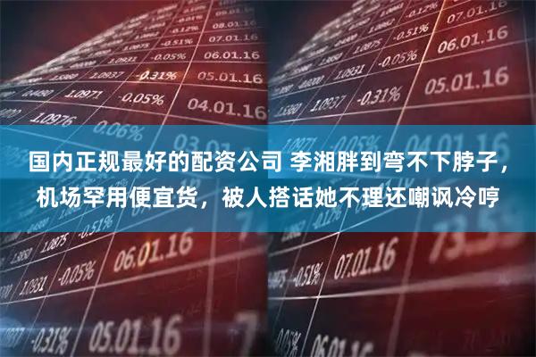 国内正规最好的配资公司 李湘胖到弯不下脖子，机场罕用便宜货，被人搭话她不理还嘲讽冷哼