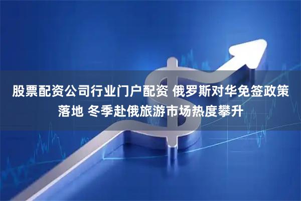 股票配资公司行业门户配资 俄罗斯对华免签政策落地 冬季赴俄旅游市场热度攀升