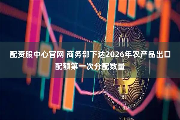 配资股中心官网 商务部下达2026年农产品出口配额第一次分配数量
