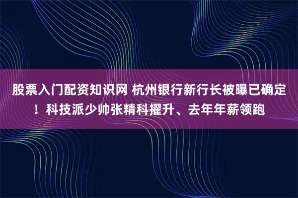 股票入门配资知识网 杭州银行新行长被曝已确定！科技派少帅张精科擢升、去年年薪领跑