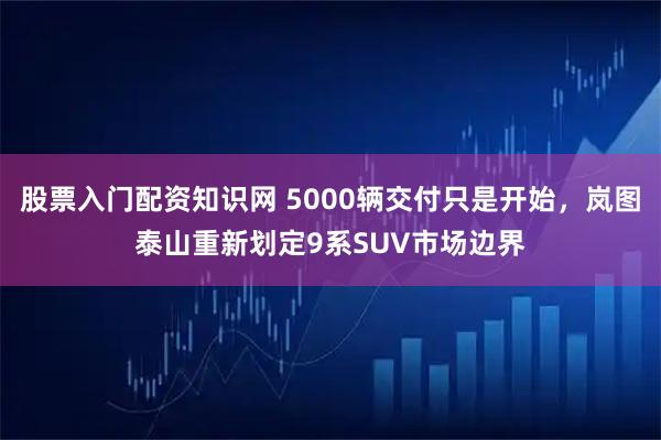 股票入门配资知识网 5000辆交付只是开始，岚图泰山重新划定9系SUV市场边界